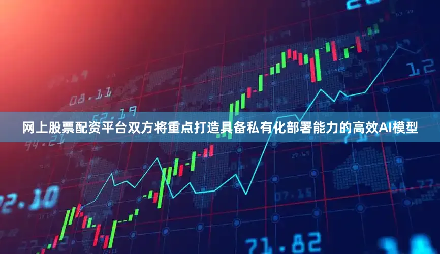 网上股票配资平台双方将重点打造具备私有化部署能力的高效AI模型