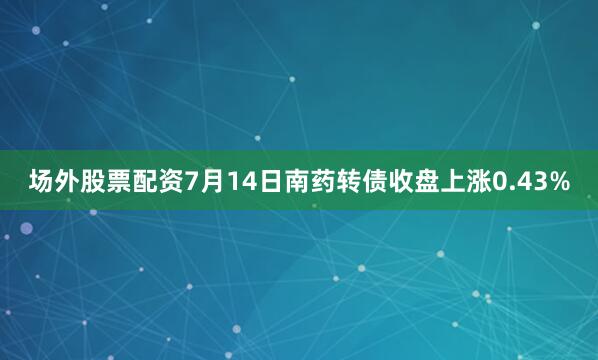 场外股票配资7月14日南药转债收盘上涨0.43%