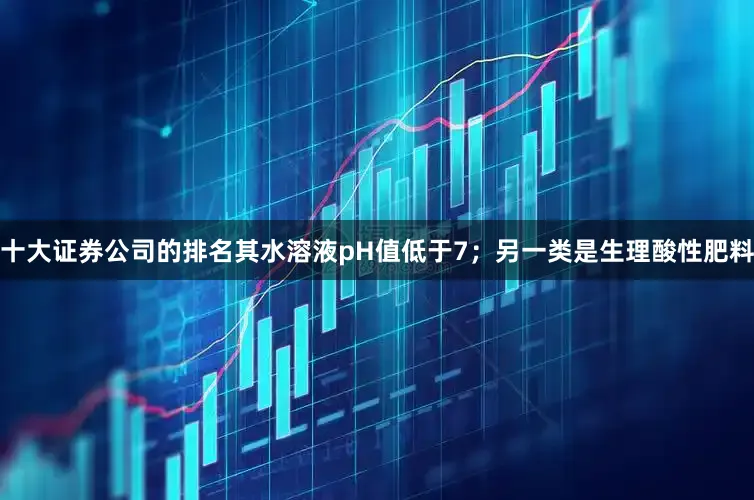 十大证券公司的排名其水溶液pH值低于7；另一类是生理酸性肥料
