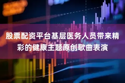 股票配资平台基层医务人员带来精彩的健康主题原创歌曲表演