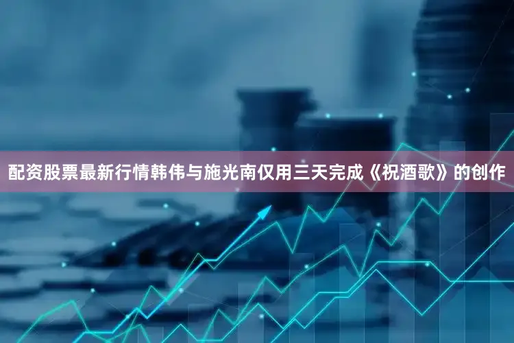 配资股票最新行情韩伟与施光南仅用三天完成《祝酒歌》的创作